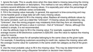 1. Ignore the tuple: This is usually done when the class label is missing (assuming the mining
task involves classification or description). This method is not very effective, unless the tuple
contains several attributes with missing values. It is especially poor when the percentage of
missing values per attribute varies considerably.
2. Fill in the missing value manually: In general, this approach is time-consuming and may
not be feasible given a large data set with many missing values.
3. Use a global constant to fill in the missing value: Replace all missing attribute values by
the same constant, such as a label like “Unknown". If missing values are replaced by, say,
“Unknown", then the mining program may mistakenly think that they form an interesting
concept, since they all have a value in common - that of “Unknown". Hence, although this
method is simple, it is not recommended.
4. Use the attribute mean to fill in the missing value: For example, suppose that the
average income of All Electronics customers is $28,000. Use this value to replace the missing
value for income.
5. Use the attribute mean for all samples belonging to the same class as the given tuple:
For example, if classifying customers according to credit risk, replace the missing value with
the average income value for customers in the same credit risk category as that of the given
tuple.
6. Use the most probable value to fill in the missing value: This may be determined with
inference-based tools using a Bayesian formalism or decision tree induction
 