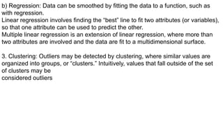b) Regression: Data can be smoothed by fitting the data to a function, such as
with regression.
Linear regression involves finding the “best” line to fit two attributes (or variables),
so that one attribute can be used to predict the other.
Multiple linear regression is an extension of linear regression, where more than
two attributes are involved and the data are fit to a multidimensional surface.
3. Clustering: Outliers may be detected by clustering, where similar values are
organized into groups, or “clusters.” Intuitively, values that fall outside of the set
of clusters may be
considered outliers
 