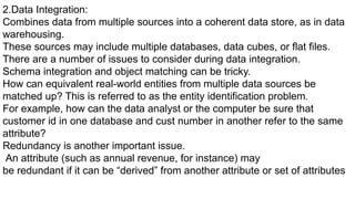 2.Data Integration:
Combines data from multiple sources into a coherent data store, as in data
warehousing.
These sources may include multiple databases, data cubes, or flat files.
There are a number of issues to consider during data integration.
Schema integration and object matching can be tricky.
How can equivalent real-world entities from multiple data sources be
matched up? This is referred to as the entity identification problem.
For example, how can the data analyst or the computer be sure that
customer id in one database and cust number in another refer to the same
attribute?
Redundancy is another important issue.
An attribute (such as annual revenue, for instance) may
be redundant if it can be “derived” from another attribute or set of attributes
 