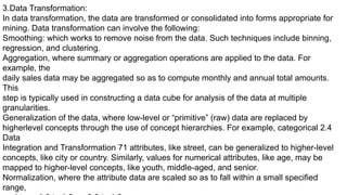 3.Data Transformation:
In data transformation, the data are transformed or consolidated into forms appropriate for
mining. Data transformation can involve the following:
Smoothing: which works to remove noise from the data. Such techniques include binning,
regression, and clustering.
Aggregation, where summary or aggregation operations are applied to the data. For
example, the
daily sales data may be aggregated so as to compute monthly and annual total amounts.
This
step is typically used in constructing a data cube for analysis of the data at multiple
granularities.
Generalization of the data, where low-level or “primitive” (raw) data are replaced by
higherlevel concepts through the use of concept hierarchies. For example, categorical 2.4
Data
Integration and Transformation 71 attributes, like street, can be generalized to higher-level
concepts, like city or country. Similarly, values for numerical attributes, like age, may be
mapped to higher-level concepts, like youth, middle-aged, and senior.
Normalization, where the attribute data are scaled so as to fall within a small specified
range,
 