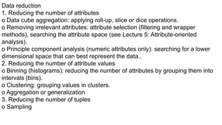 Data reduction
1. Reducing the number of attributes
o Data cube aggregation: applying roll-up, slice or dice operations.
o Removing irrelevant attributes: attribute selection (filtering and wrapper
methods), searching the attribute space (see Lecture 5: Attribute-oriented
analysis).
o Principle component analysis (numeric attributes only): searching for a lower
dimensional space that can best represent the data..
2. Reducing the number of attribute values
o Binning (histograms): reducing the number of attributes by grouping them into
intervals (bins).
o Clustering: grouping values in clusters.
o Aggregation or generalization
3. Reducing the number of tuples
o Sampling
 