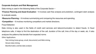 Corporate Analysis and Risk Management
Data mining is used in the following fields of the Corporate Sector −
•Finance Planning and Asset Evaluation − It involves cash flow analysis and prediction, contingent claim analysis
to evaluate assets.
•Resource Planning − It involves summarizing and comparing the resources and spending.
•Competition − It involves monitoring competitors and market directions.
Fraud Detection
Data mining is also used in the fields of credit card services and telecommunication to detect frauds. In fraud
telephone calls, it helps to find the destination of the call, duration of the call, time of the day or week, etc. It also
analyzes the patterns that deviate from expected norms
Other Applications
Text mining (news group, email, documents) and Web mining
Stream data mining
Bioinformatics and bio-data analysis
 
