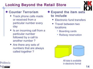 Prithwis
Mukerjee 14
Looking Beyond the Retail Store
Counter Terrorism
 Track phone calls made
or received from a
particular number every
day
 Is an incoming call from a
particular number
followed by a call to
another number ?
 Are there any sets of
numbers that are always
called together ?
Expand the item sets
to include
 Electronic fund transfers
 Travel between two
locations
 Boarding cards
 Railway reservation
All data is available
in electronic format
 