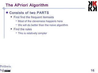 Prithwis
Mukerjee 16
The APriori Algorithm
Consists of two PARTS
 First find the frequent itemsets
 Most of the cleverness happens here
 We will do better than the naive algorithm
 Find the rules
 This is relatively simpler
 