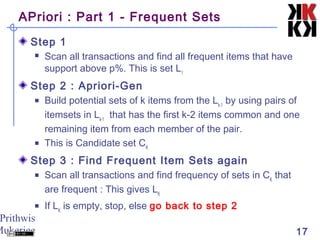 Prithwis
Mukerjee 17
APriori : Part 1 - Frequent Sets
Step 1
 Scan all transactions and find all frequent items that have
support above p%. This is set L1
Step 2 : Apriori-Gen
 Build potential sets of k items from the Lk-1
by using pairs of
itemsets in Lk-1
that has the first k-2 items common and one
remaining item from each member of the pair.
 This is Candidate set CK
Step 3 : Find Frequent Item Sets again
 Scan all transactions and find frequency of sets in CK
that
are frequent : This gives LK
 If LK
is empty, stop, else go back to step 2
 