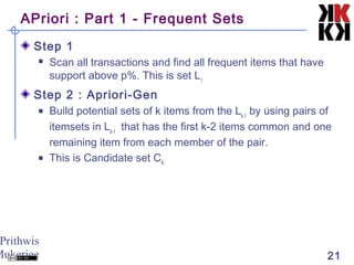 Prithwis
Mukerjee 21
APriori : Part 1 - Frequent Sets
Step 1
 Scan all transactions and find all frequent items that have
support above p%. This is set L1
Step 2 : Apriori-Gen
 Build potential sets of k items from the Lk-1
by using pairs of
itemsets in Lk-1
that has the first k-2 items common and one
remaining item from each member of the pair.
 This is Candidate set CK
 