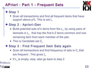 Prithwis
Mukerjee 23
APriori : Part 1 - Frequent Sets
Step 1
 Scan all transactions and find all frequent items that have
support above p%. This is set L1
Step 2 : Apriori-Gen
 Build potential sets of k items from the Lk-1
by using pairs of
itemsets in Lk-1
that has the first k-2 items common and one
remaining item from each member of the pair.
 This is Candidate set CK
Step 3 : Find Frequent Item Sets again
 Scan all transactions and find frequency of sets in CK
that
are frequent : This gives LK
 If LK
is empty, stop, else go back to step 2
 