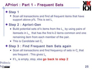 Prithwis
Mukerjee 25
APriori : Part 1 - Frequent Sets
Step 1
 Scan all transactions and find all frequent items that have
support above p%. This is set L1
Step 2 : Apriori-Gen
 Build potential sets of k items from the Lk-1
by using pairs of
itemsets in Lk-1
that has the first k-2 items common and one
remaining item from each member of the pair.
 This is Candidate set CK
Step 3 : Find Frequent Item Sets again
 Scan all transactions and find frequency of sets in CK
that
are frequent : This gives LK
 If LK
is empty, stop, else go back to step 2
 