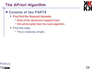 Prithwis
Mukerjee 29
The APriori Algorithm
Consists of two PARTS
 First find the frequent itemsets
 Most of the cleverness happens here
 We will do better than the naive algorithm
 Find the rules
 This is relatively simpler
 