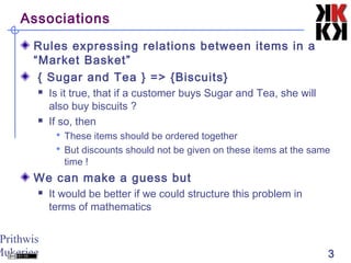 Prithwis
Mukerjee 3
Associations
Rules expressing relations between items in a
“Market Basket”
{ Sugar and Tea } => {Biscuits}
 Is it true, that if a customer buys Sugar and Tea, she will
also buy biscuits ?
 If so, then
 These items should be ordered together
 But discounts should not be given on these items at the same
time !
We can make a guess but
 It would be better if we could structure this problem in
terms of mathematics
 