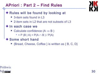Prithwis
Mukerjee 30
APriori : Part 2 – Find Rules
Rules will be found by looking at
 3-item sets found in L3
 2-item sets in L2 that are not subsets of L3
In each case we
 Calculate confidence (A ⇒ B )
 = P (B | A) = P(A ∩ B ) / P(A)
Some short hand
 {Bread, Cheese, Coffee } is written as { B, C, D}
 
