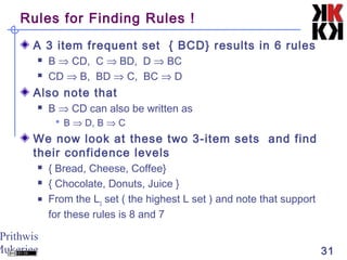 Prithwis
Mukerjee 31
Rules for Finding Rules !
A 3 item frequent set { BCD} results in 6 rules
 B ⇒ CD, C ⇒ BD, D ⇒ BC
 CD ⇒ B, BD ⇒ C, BC ⇒ D
Also note that
 B ⇒ CD can also be written as
 B ⇒ D, B ⇒ C
We now look at these two 3-item sets and find
their confidence levels
 { Bread, Cheese, Coffee}
 { Chocolate, Donuts, Juice }
 From the L3
set ( the highest L set ) and note that support
for these rules is 8 and 7
 
