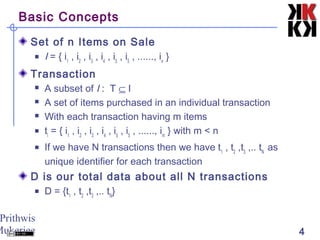 Prithwis
Mukerjee 4
Basic Concepts
Set of n Items on Sale
 I = { i1
, i2
, i3
, i4
, i5
, i5
, ......, in
}
Transaction
 A subset of I : T ⊆ I
 A set of items purchased in an individual transaction
 With each transaction having m items
 ti
= { i1
, i2
, i3
, i4
, i5
, i5
, ......, im
} with m < n
 If we have N transactions then we have t1
, t2
,t3
,.. tN
as
unique identifier for each transaction
D is our total data about all N transactions
 D = {t1
, t2
,t3
,.. tN
}
 