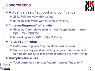 Prithwis
Mukerjee 40
Observations
Actual values of support and confidence
 25%, 75% are very high values
 In reality one works with far smaller values
“Interestingness” of a rule
 Since X, Y are related events – not independent – hence
P(X ∩ Y) ≠ P(X)P(Y)
 Interestingness ≈ P(X ∩ Y) – P(X)P(Y)
Triviality of rules
 Rules involving very frequent items can be trivial
 You always buy potatoes when you go to the market and
so you can get rules that connect potatoes to many things
Inexplicable rules
 Toothbrush was the most frequent item on Tuesday ??
 