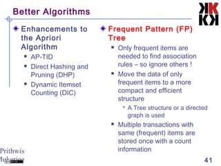 Prithwis
Mukerjee 41
Better Algorithms
Enhancements to
the Apriori
Algorithm
 AP-TID
 Direct Hashing and
Pruning (DHP)
 Dynamic Itemset
Counting (DIC)
Frequent Pattern (FP)
Tree
 Only frequent items are
needed to find association
rules – so ignore others !
 Move the data of only
frequent items to a more
compact and efficient
structure
 A Tree structure or a directed
graph is used
 Multiple transactions with
same (frequent) items are
stored once with a count
information
 