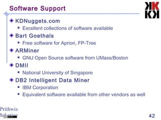 Prithwis
Mukerjee 42
Software Support
KDNuggets.com
 Excellent collections of software available
Bart Goethals
 Free software for Apriori, FP-Tree
ARMiner
 GNU Open Source software from UMass/Boston
DMII
 National University of Singapore
DB2 Intelligent Data Miner
 IBM Corporation
 Equivalent software available from other vendors as well
 