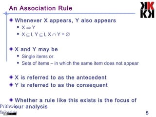 Prithwis
Mukerjee 5
An Association Rule
Whenever X appears, Y also appears
 X ⇒ Y
 X ⊆ I, Y ⊆ I, X ∩ Y = ∅
X and Y may be
 Single items or
 Sets of items – in which the same item does not appear
X is referred to as the antecedent
Y is referred to as the consequent
Whether a rule like this exists is the focus of
our analysis
 