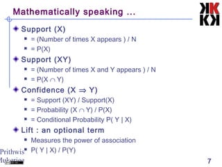 Prithwis
Mukerjee 7
Mathematically speaking ...
Support (X)
 = (Number of times X appears ) / N
 = P(X)
Support (XY)
 = (Number of times X and Y appears ) / N
 = P(X ∩ Y)
Confidence (X ⇒ Y)
 = Support (XY) / Support(X)
 = Probability (X ∩ Y) / P(X)
 = Conditional Probability P( Y | X)
Lift : an optional term
 Measures the power of association
 P( Y | X) / P(Y)
 