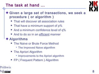 Prithwis
Mukerjee 8
The task at hand ...
Given a large set of transactions, we seek a
procedure ( or algorithm )
 That will discover all association rules
 That have a minimum support of p%
 And a minimum confidence level of q%
 And to do so in an efficient manner
Algorithms
 The Naive or Brute Force Method
 The Improved Naive algorithm
 The Apriori Algorithm
 Improvements to the Apriori algorithm
 FP ( Frequent Pattern ) Algorithm
 