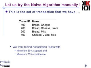 Prithwis
Mukerjee 9
Let us try the Naive Algorithm manually !
This is the set of transaction that we have ...
 We want to find Association Rules with
 Minimum 50% support and
 Minimum 75% confidence
Items
100 Bread, Cheese
200 Bread, Cheese, Juice
300 Bread, Milk
400 Cheese, Juice, Milk
Trans ID
 