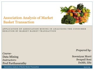 A P P L I C A T I O N O F A S S O C I A T I O N M I N I N G I N A N A L Y Z I N G T H E C O N S U M E R
B E H A V I O R B Y M A R K E T B A S K E T T R A N S A C T I O N
13.11.14Association Analysis of Market Basket Transaction
Association Analysis of Market
Basket Transaction
Prepared by-
Sowmiyan Morri
Swapnil Soni
DoMS, IISc
Course-
Data Mining
Instructors-
Prof Parthasarathy
 