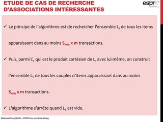 ETUDE DE CAS DE RECHERCHE
D’ASSOCIATIONS INTÉRESSANTES
 Le principe de l’algorithme est de rechercher l’ensemble L1 de tous les items
apparaissant dans au moins Smin x m transactions.
 Puis, parmi C2 qui est le produit cartésien de L1 avec lui-même, on construit
l’ensemble L2 de tous les couples d’items apparaissant dans au moins
Smin x m transactions.
 L’algorithme s’arrête quand Lk est vide.
Mohamed Heny SELMI © ESPRIT2015-2016 Data Mining
 