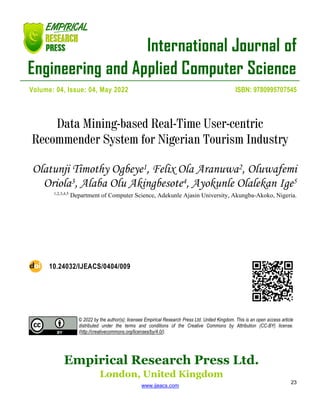 International Journal of
Engineering and Applied Computer Science
Empirical Research Press Ltd.
London, United Kingdom
www.ijeacs.com
23
Volume: 04, Issue: 04, May 2022 ISBN: 9780995707545
Data Mining-based Real-Time User-centric
Recommender System for Nigerian Tourism Industry
Olatunji Timothy Ogbeye1, Felix Ola Aranuwa2, Oluwafemi
Oriola3, Alaba Olu Akingbesote4, Ayokunle Olalekan Ige5
1,2,3,4,5
Department of Computer Science, Adekunle Ajasin University, Akungba-Akoko, Nigeria.
10.24032/IJEACS/0404/009
© 2022 by the author(s); licensee Empirical Research Press Ltd. United Kingdom. This is an open access article
distributed under the terms and conditions of the Creative Commons by Attribution (CC-BY) license.
(http://creativecommons.org/licenses/by/4.0/).
 