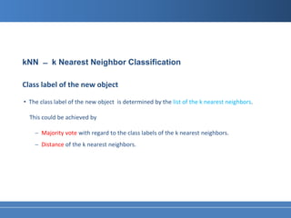 kNN ̶ k Nearest Neighbor Classification

Class label of the new object

• The class label of the new object is determined by the list of the k nearest neighbors.

  This could be achieved by

    − Majority vote with regard to the class labels of the k nearest neighbors.
    − Distance of the k nearest neighbors.
 