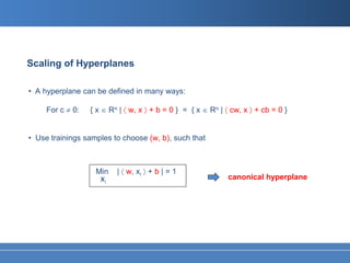 Scaling of Hyperplanes

• A hyperplane can be defined in many ways:

     For c ≠ 0:   { x ∈ Rn | 〈 w, x 〉 + b = 0 } = { x ∈ Rn | 〈 cw, x 〉 + cb = 0 }


• Use trainings samples to choose (w, b), such that



                   Min    | 〈 w, xi 〉 + b | = 1
                     xi                                       canonical hyperplane
 