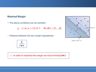 Maximal Margin
                                                               H

• The above conditions can be rewritten:
                                                                            w
                                                                                       〈 w, x 〉 + b = 1
          yi · ( 〈 w, xi 〉 + b ) ≥ 1   for all i ∈ {1,...,k}


• Distance between the two margin hyperplanes:

                                                                   〈 w, x 〉 + b = -1
             2
            ____
            ‖w ‖


 ⇒ In order to maximize the margin we must minimize ‖ w ‖
 