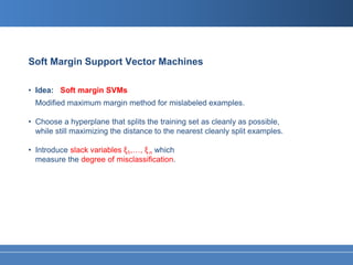 Soft Margin Support Vector Machines

• Idea: Soft margin SVMs
  Modified maximum margin method for mislabeled examples.

• Choose a hyperplane that splits the training set as cleanly as possible,
  while still maximizing the distance to the nearest cleanly split examples.

• Introduce slack variables ξ1,…, ξ n which
  measure the degree of misclassification.
 