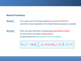 Kernel Functions

Assume:     For a given set X of training examples we know a function Ф,
            such that a linear separation in the high-dimensional space is possible.


Decision:   When we have solved the corresponding optimization problem,
            we only need to evaluate a scalar product
            to decide about the class label of a new data object.


                                    n
             f(xnew) =   sign   (   Σ α*i yi 〈 Ф (xi), Ф(xneu) 〉 + b*   )   ∈ {-1, +1}
                                    i=1
 