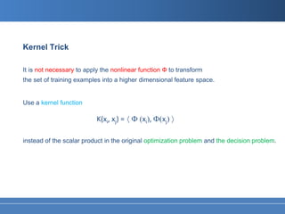 Kernel Trick

It is not necessary to apply the nonlinear function Ф to transform
the set of training examples into a higher dimensional feature space.


Use a kernel function

                           K(xi, xj) = 〈 Ф (xi), Ф(xj) 〉

instead of the scalar product in the original optimization problem and the decision problem.
 