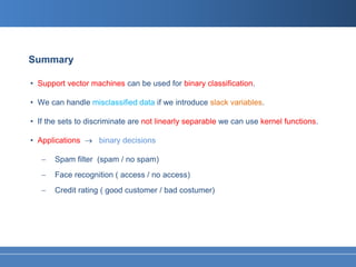 Summary

• Support vector machines can be used for binary classification.

• We can handle misclassified data if we introduce slack variables.

• If the sets to discriminate are not linearly separable we can use kernel functions.

• Applications → binary decisions

   −   Spam filter (spam / no spam)
   −   Face recognition ( access / no access)
   −   Credit rating ( good customer / bad costumer)
 