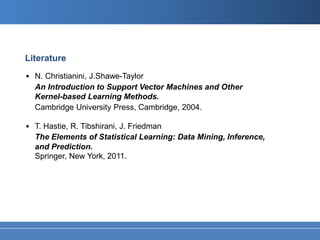 Literature
• N. Christianini, J.Shawe-Taylor
  An Introduction to Support Vector Machines and Other
  Kernel-based Learning Methods.
  Cambridge University Press, Cambridge, 2004.

• T. Hastie, R. Tibshirani, J. Friedman
  The Elements of Statistical Learning: Data Mining, Inference,
  and Prediction.
  Springer, New York, 2011.
 
