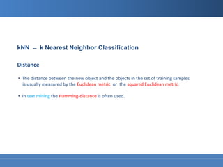 kNN ̶ k Nearest Neighbor Classification

Distance

• The distance between the new object and the objects in the set of training samples
  is usually measured by the Euclidean metric or the squared Euclidean metric.

• In text mining the Hamming-distance is often used.
 