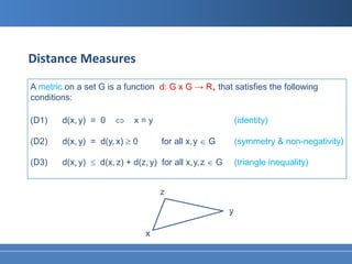 Distance Measures
A metric on a set G is a function d: G x G → R+ that satisfies the following
conditions:

(D1)    d(x, y) = 0    ⇔     x=y                              (identity)

(D2)    d(x, y) = d(y, x) ≥ 0        for all x, y ∈ G         (symmetry & non-negativity)

(D3)    d(x, y) ≤ d(x, z) + d(z, y) for all x, y, z ∈ G       (triangle inequality)


                                    z

                                                          y

                                x
 