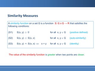 Similarity Measures
A similarity function on a set G is a function S: G x G → R that satisfies the
following conditions:

(S1)    S (x, y) ≥ 0                     for all x, y ∈ G   (positive defined)

(S2)    S (x, y) ≤ S (x, x)              for all x, y ∈ G   (auto-similarity)

(S3)    S (x, y) = S (x, x) ⇔   x=y      for all x, y ∈ G   (identity)



The value of the similarity function is greater when two points are closer.
 