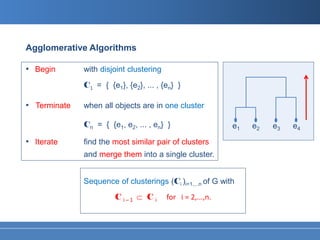 Agglomerative Algorithms

• Begin       with disjoint clustering
              C1 = { {e1}, {e2}, ... , {en} }

• Terminate   when all objects are in one cluster

              Cn = { {e1, e2, ... , en} }                   e1   e2   e3   e4

• Iterate     find the most similar pair of clusters
              and merge them into a single cluster.


              Sequence of clusterings (Ci )i=1,...n of G with
                       Ci   ̶ 1   ⊂ Ci   for i = 2,...,n.
 