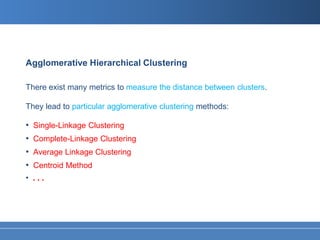 Agglomerative Hierarchical Clustering

There exist many metrics to measure the distance between clusters.

They lead to particular agglomerative clustering methods:

•   Single-Linkage Clustering
•   Complete-Linkage Clustering
•   Average Linkage Clustering
•   Centroid Method
• ...
 