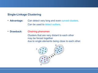 Single-Linkage Clustering

• Advantage:   Can detect very long and even curved clusters.
               Can be used to detect outliers.

• Drawback:    Chaining phenomen
               Clusters that are very distant to each other
               may be forced together
               due to single elements being close to each other.
                                        B
                      C




                          A
 