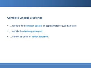 Complete-Linkage Clustering


• … tends to find compact clusters of approximately equal diameters.

• … avoids the chaining phenomen.

• … cannot be used for outlier detection.
 
