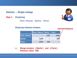Solution - Single Linkage

Step 1:   Clustering
               {Kiev, Odessa}, {Berlin}, {Paris}


          Distances between clusters
                                                                 minimal distance
                              Kiev, Odessa Berlin       Paris
               Kiev, Odessa              ̶   1200               2000
               Berlin                1200           ̶            900
               Paris                 2000     900                  ̶


          ⇒    Merge clusters { Berlin } and { Paris }
               Distance value: 900
 