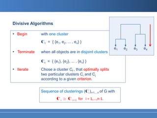 Divisive Algorithms

• Begin       with one cluster
              C1 = { {e1, e2, ... , en} }
                                                            e1   e2   e3   e4
• Terminate   when all objects are in disjoint clusters

              Cn = { {e1}, {e2}, ... , {en} }

• Iterate     Chose a cluster Cf , that optimally splits
              two particular clusters Ci and Cj
              according to a given criterion.


              Sequence of clusterings (Ci )i=1,...n of G with
                        C i ⊃ C i + 1 for i = 1,...,n-1.
 
