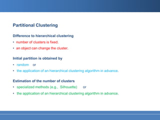 Partitional Clustering

Difference to hierarchical clustering
• number of clusters is fixed.
• an object can change the cluster.

Initial partition is obtained by
• random     or
• the application of an hierarchical clustering algorithm in advance.

Estimation of the number of clusters
• specialized methods (e.g., Silhouette)     or
• the application of an hierarchical clustering algorithm in advance.
 