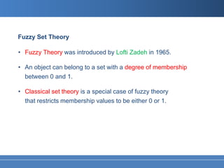 Fuzzy Set Theory

• Fuzzy Theory was introduced by Lofti Zadeh in 1965.

• An object can belong to a set with a degree of membership
  between 0 and 1.

• Classical set theory is a special case of fuzzy theory
  that restricts membership values to be either 0 or 1.
 