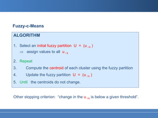 Fuzzy-c-Means

ALGORITHM

1. Select an initial fuzzy partition U = (u i k )
     ⇒ assign values to all u i k

2. Repeat
3.      Compute the centroid of each cluster using the fuzzy partition
4.      Update the fuzzy partition U = (u i k )
5. Until the centroids do not change.


Other stopping criterion: “change in the u i k is below a given threshold”.
 