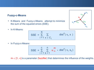 v3
                                                                              u3k
Fuzzy-c-Means
                                                                         xk
• K-Means and Fuzzy-c-Means attempt to minimize                     v1 u1k          u2k
  the sum of the squared errors (SSE).
                                                                                      v2
• In K-Means:
                                K
                               Σ Σ
                                                           2
                      SSE =                            dist ( vi, x )
                              i =1 x ∈ Ci

• In Fuzzy-c-Means:
                                c    n        m
                      SSE =    Σ Σ          u ik   .       2
                                                       dist ( vi, xk )
                              i =1 k =1

  m ∈ [1, ∞] is a parameter (fuzzifier) that determines the influence of the weights.
 