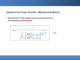 Update of the Fuzzy Partition (Membership Matrix)

• Minimization of SSE subject to the constraints leads to
 the following update formula:


                                   1
                 ______________________________________
        u ik =                                1
                                            _____
                   c          2                             (U)
                          dist ( v i , xk ) m – 1
                  Σ       __________
                               2
                 s=1      dist ( vs , xk )
 