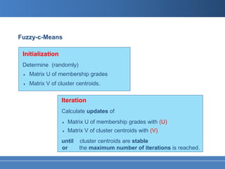 Fuzzy-c-Means

 Initialization
 Determine (randomly)
 •   Matrix U of membership grades
 •   Matrix V of cluster centroids.


                  Iteration
                  Calculate updates of
                  •    Matrix U of membership grades with (U)
                   •   Matrix V of cluster centroids with (V)
                  until    cluster centroids are stable
                  or       the maximum number of iterations is reached.
 